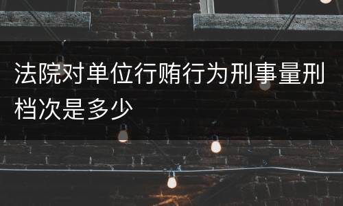 法院对单位行贿行为刑事量刑档次是多少