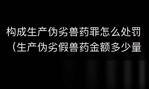 构成生产伪劣兽药罪怎么处罚（生产伪劣假兽药金额多少量刑）