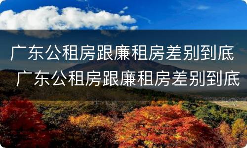 广东公租房跟廉租房差别到底 广东公租房跟廉租房差别到底是什么