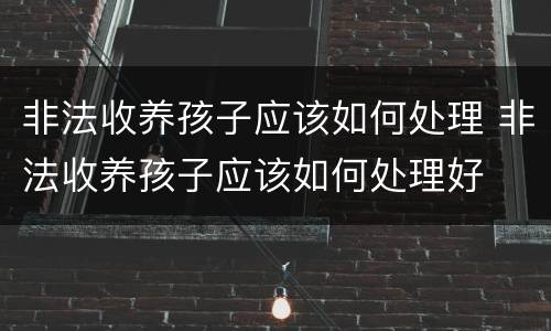 非法收养孩子应该如何处理 非法收养孩子应该如何处理好