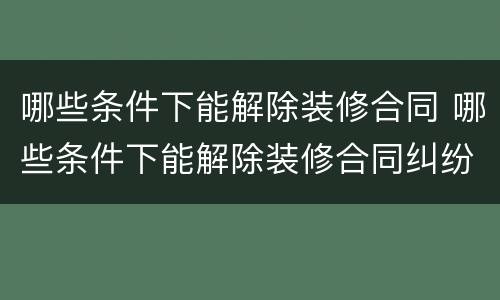 哪些条件下能解除装修合同 哪些条件下能解除装修合同纠纷