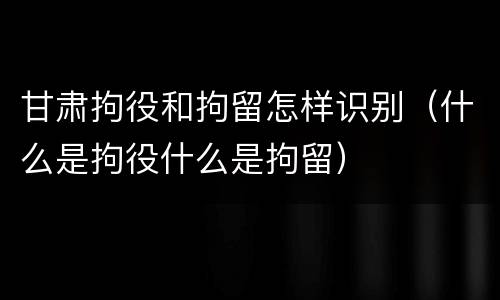 甘肃拘役和拘留怎样识别（什么是拘役什么是拘留）
