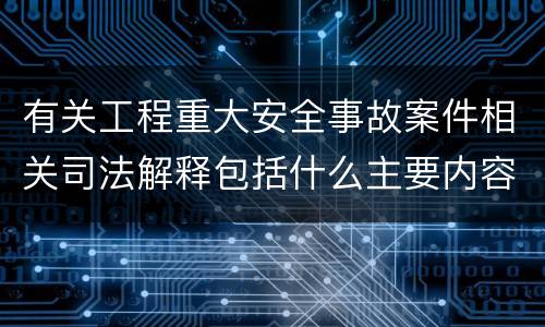 有关工程重大安全事故案件相关司法解释包括什么主要内容