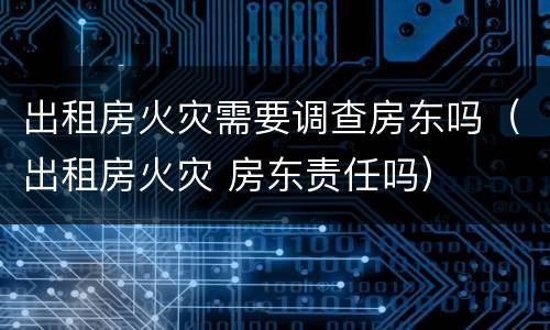 出租房火灾需要调查房东吗（出租房火灾 房东责任吗）