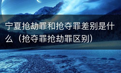宁夏抢劫罪和抢夺罪差别是什么（抢夺罪抢劫罪区别）