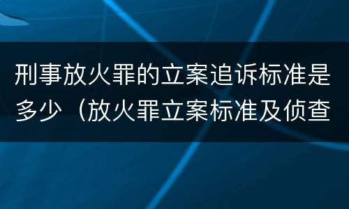 刑事放火罪的立案追诉标准是多少（放火罪立案标准及侦查）
