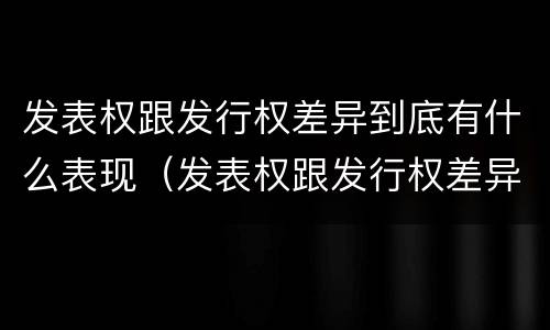 发表权跟发行权差异到底有什么表现（发表权跟发行权差异到底有什么表现和作用）