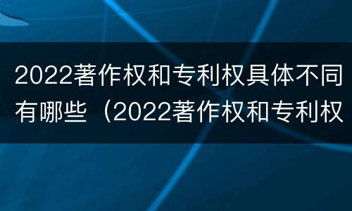 2022著作权和专利权具体不同有哪些（2022著作权和专利权具体不同有哪些类型）