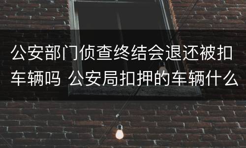 公安部门侦查终结会退还被扣车辆吗 公安局扣押的车辆什么时候返还