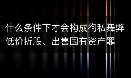 什么条件下才会构成徇私舞弊低价折股、出售国有资产罪