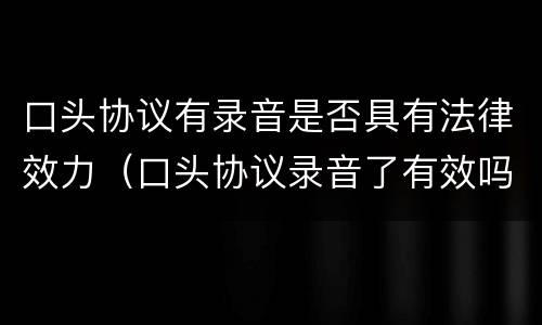 口头协议有录音是否具有法律效力（口头协议录音了有效吗）