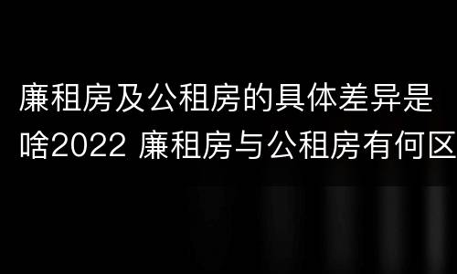 廉租房及公租房的具体差异是啥2022 廉租房与公租房有何区别