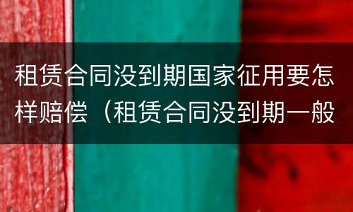 租赁合同没到期国家征用要怎样赔偿（租赁合同没到期一般怎么个赔偿）