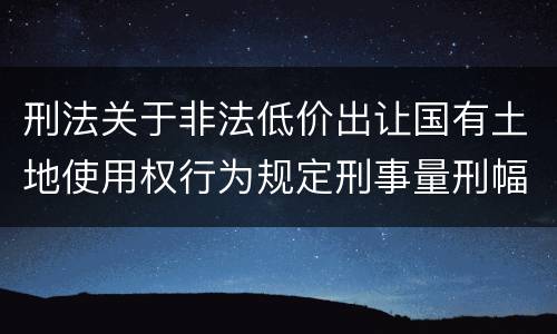 刑法关于非法低价出让国有土地使用权行为规定刑事量刑幅度有哪些