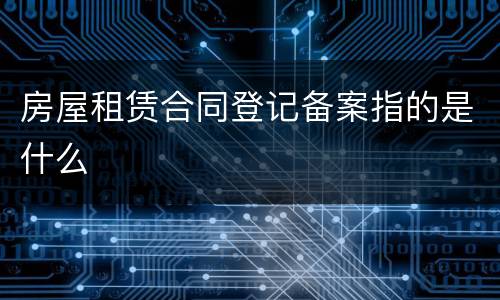 房屋租赁合同登记备案指的是什么