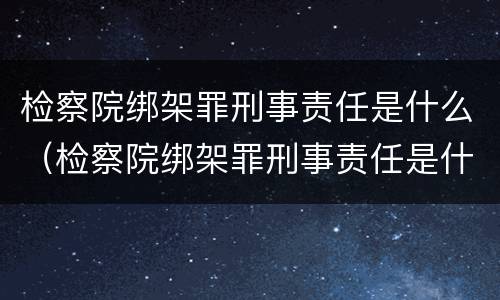 检察院绑架罪刑事责任是什么（检察院绑架罪刑事责任是什么处罚）
