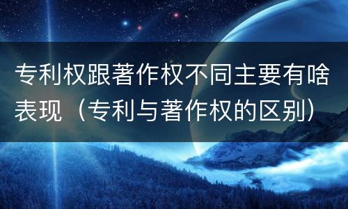专利权跟著作权不同主要有啥表现（专利与著作权的区别）