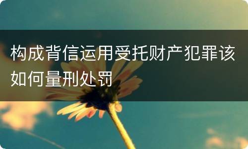 构成背信运用受托财产犯罪该如何量刑处罚