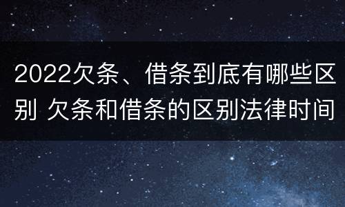 2022欠条、借条到底有哪些区别 欠条和借条的区别法律时间多少年