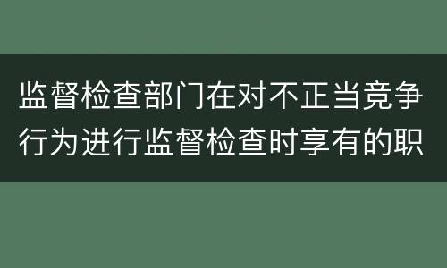 监督检查部门在对不正当竞争行为进行监督检查时享有的职权是什么