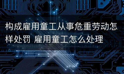构成雇用童工从事危重劳动怎样处罚 雇用童工怎么处理