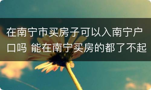 在南宁市买房子可以入南宁户口吗 能在南宁买房的都了不起