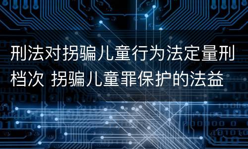 刑法对拐骗儿童行为法定量刑档次 拐骗儿童罪保护的法益