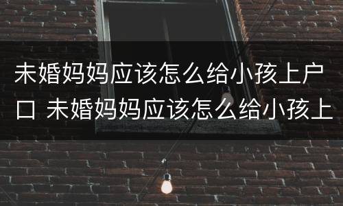 未婚妈妈应该怎么给小孩上户口 未婚妈妈应该怎么给小孩上户口呢