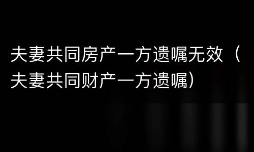 夫妻共同房产一方遗嘱无效（夫妻共同财产一方遗嘱）
