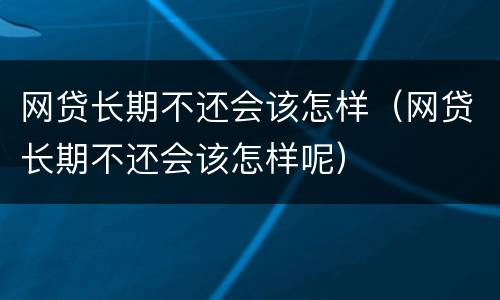 网贷长期不还会该怎样（网贷长期不还会该怎样呢）