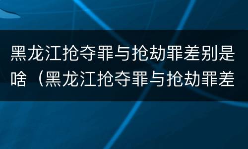 黑龙江抢夺罪与抢劫罪差别是啥（黑龙江抢夺罪与抢劫罪差别是啥呢）