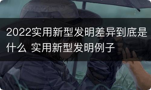 2022实用新型发明差异到底是什么 实用新型发明例子