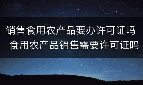 销售食用农产品要办许可证吗 食用农产品销售需要许可证吗