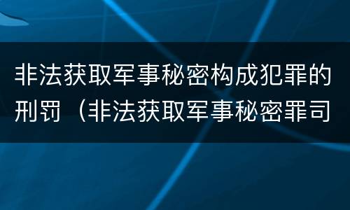 非法获取军事秘密构成犯罪的刑罚（非法获取军事秘密罪司法解释）
