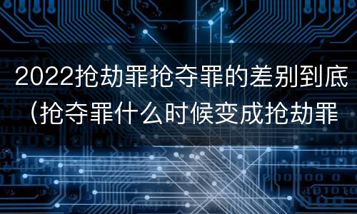 2022抢劫罪抢夺罪的差别到底（抢夺罪什么时候变成抢劫罪）
