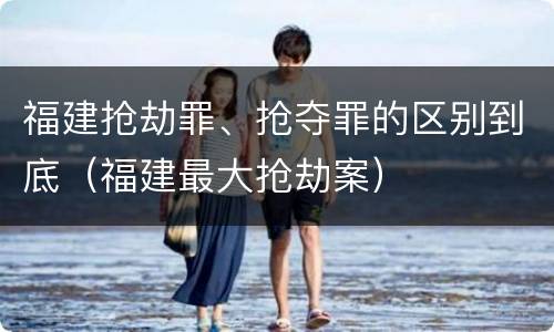福建抢劫罪、抢夺罪的区别到底（福建最大抢劫案）