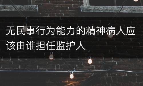 无民事行为能力的精神病人应该由谁担任监护人