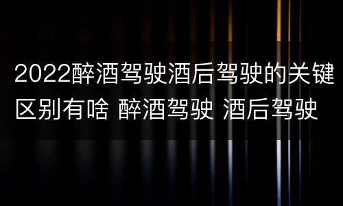 2022醉酒驾驶酒后驾驶的关键区别有啥 醉酒驾驶 酒后驾驶 区别