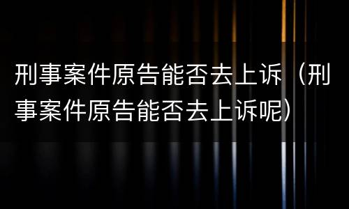 刑事案件原告能否去上诉（刑事案件原告能否去上诉呢）