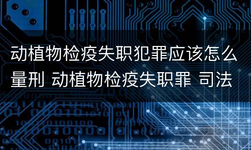 动植物检疫失职犯罪应该怎么量刑 动植物检疫失职罪 司法解释