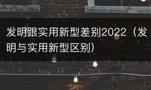 发明跟实用新型差别2022（发明与实用新型区别）