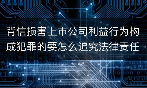 背信损害上市公司利益行为构成犯罪的要怎么追究法律责任