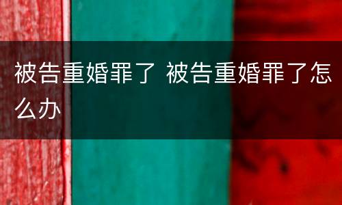 被告重婚罪了 被告重婚罪了怎么办