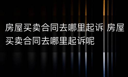 房屋买卖合同去哪里起诉 房屋买卖合同去哪里起诉呢