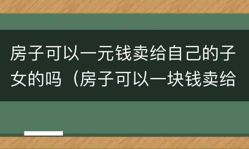 房子可以一元钱卖给自己的子女的吗（房子可以一块钱卖给子女吗）