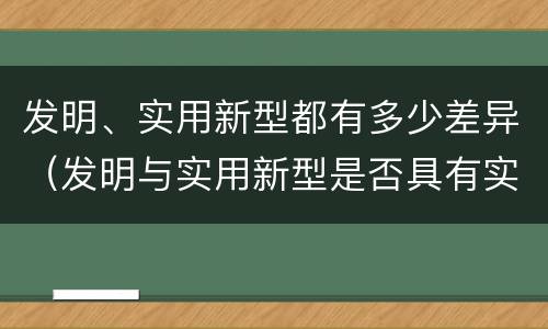 发明、实用新型都有多少差异（发明与实用新型是否具有实用性）
