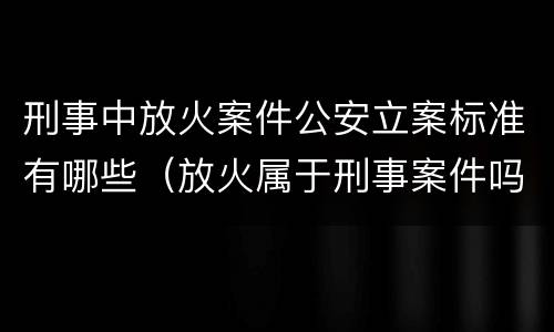 刑事中放火案件公安立案标准有哪些（放火属于刑事案件吗）