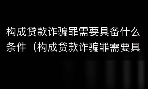 构成贷款诈骗罪需要具备什么条件（构成贷款诈骗罪需要具备什么条件呢）