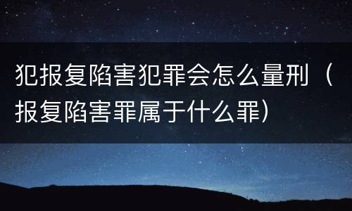 犯报复陷害犯罪会怎么量刑（报复陷害罪属于什么罪）