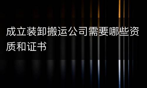 成立装卸搬运公司需要哪些资质和证书